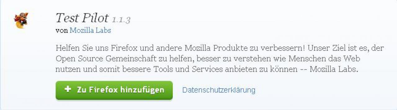 [29/08/2011] Test Pilot 1.1.3 - Das Tool sammelt in begrenztem Maße anonymisierte Daten über das Nutzerverhalten und stellt es den Entwicklern der Open-Source-Gemeinde zur Verfügung, um Browser und Addons weiterzuentwickeln. Sie können als freiwillig und ohne Mehraufwand hilfreiche Daten liefern. Download 
