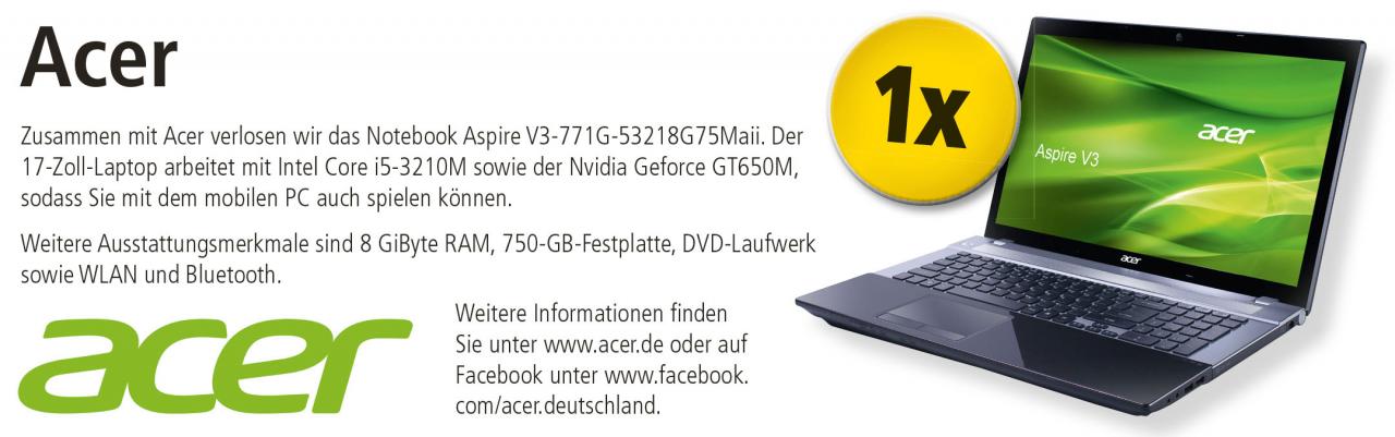 [25/09/2012] Zusammen mit Acer verlosen wir das Notebook Aspire V3-771G-53218G75Maii. Der 17-Zoll-Laptop arbeitet mit Intel Core i5-3210M sowie der Nvidia Geforce GT650M, sodass Sie mit dem mobilen PC auch spielen können. Weitere Ausstattungsmerkmale sind 8 GiByte RAM, 750-GB-Festplatte, DVD-Laufwerk sowie WLAN und Bluetooth. Weitere Informationen finden Sie unter www.acer.de oder auf Facebook unter www.facebook.com/acer.deutschland.