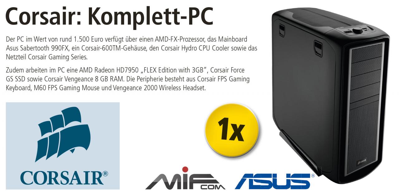 [25/09/2012] Der PC im Wert von rund 1.500 Euro verfügt über einen AMD-FX-Prozessor, das Mainboard Asus Sabertooth 990FX, ein Corsair-600TM-Gehäuse, den Corsair Hydro CPU Cooler sowie das Netzteil Corsair Gaming Series. Zudem arbeiten im PC eine AMD Radeon HD7950 