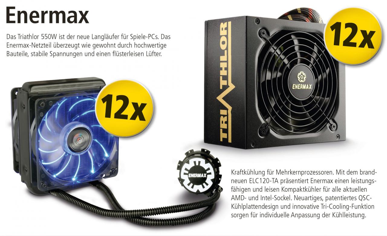 [25/09/2012] Das Triathlor 550W ist der neue Langläufer für Spiele-PCs. Das Enermax-Netzteil überzeugt wie gewohnt durch hochwertige Bauteile, stabile Spannungen und einen flüsterleisen Lüfter. Kraftkühlung für Mehrkernprozessoren. Mit dem brandneuen ELC120-TA präsentiert Enermax einen leistungsfähigen und leisen Kompaktkühler für alle aktuellen AMD- und Intel-Sockel. Neuartiges, patentiertes QSC-Kühlplattendesign und innovative Tri-Cooling-Funktion sorgen für individuelle Anpassung der Kühlleistung.