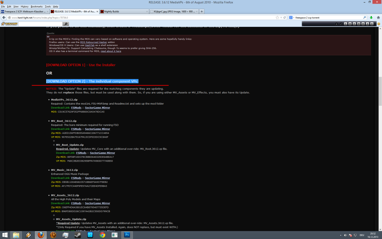 [16/12/2013] Freespace 2 SCP Die Installation, Schritt 4: Scrollen Sie ein wenig herunter, dort finden Sie den Eintrag;[DOWNLOAD OPTION 2] - The individual component VPs. Laden Sie nun MediaVPs_3612.zip herunter. Auch MV_Root_3612.zip funktioniert, dann müssen Sie aber auf HD-Inhalte verzichten. Zusätzlich können verschiedene Pakete installiert werden, z.B. ein aufbearbeiterer Soundtrack. Entpacken Sie dann die Inhalte der gewählten Archive in Ihr Freespace-2-Verzeichnis