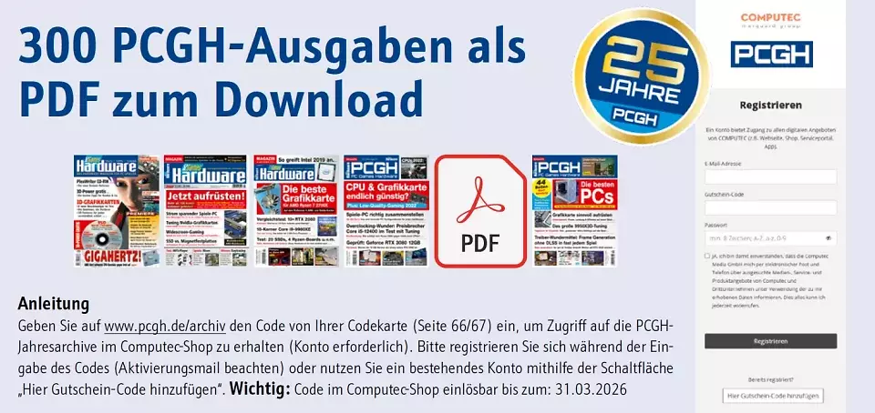 <strong>Nur in der physischen Magazin- <u>und</u> DVD-Ausgabe 11/2025 mit Codekarte:</strong> 300 PCGH-Ausgaben als PDF-Jahresarchive gratis zum Download bei uns im Computec-Shop. Einzelkäufer der digitalen Ausgabe 11/2025 bekommen nur die Ausgabeninhalte. Abonennten mit Digitalzugang haben bereits Zugriff auf die 300 Ausgaben - samt überarbeiteter Nullnummer (unsere 'Vorab-Ausgabe' vor dem ersten Heft). Lösen Sie dafür den Jubiläums-Code (nicht zu verwechseln mit der Spiele-Vollversion der DVD-Ausgabe!) unter <a href='www.pcgh.de/archiv'>www.pcgh.de/archiv</a> ein.