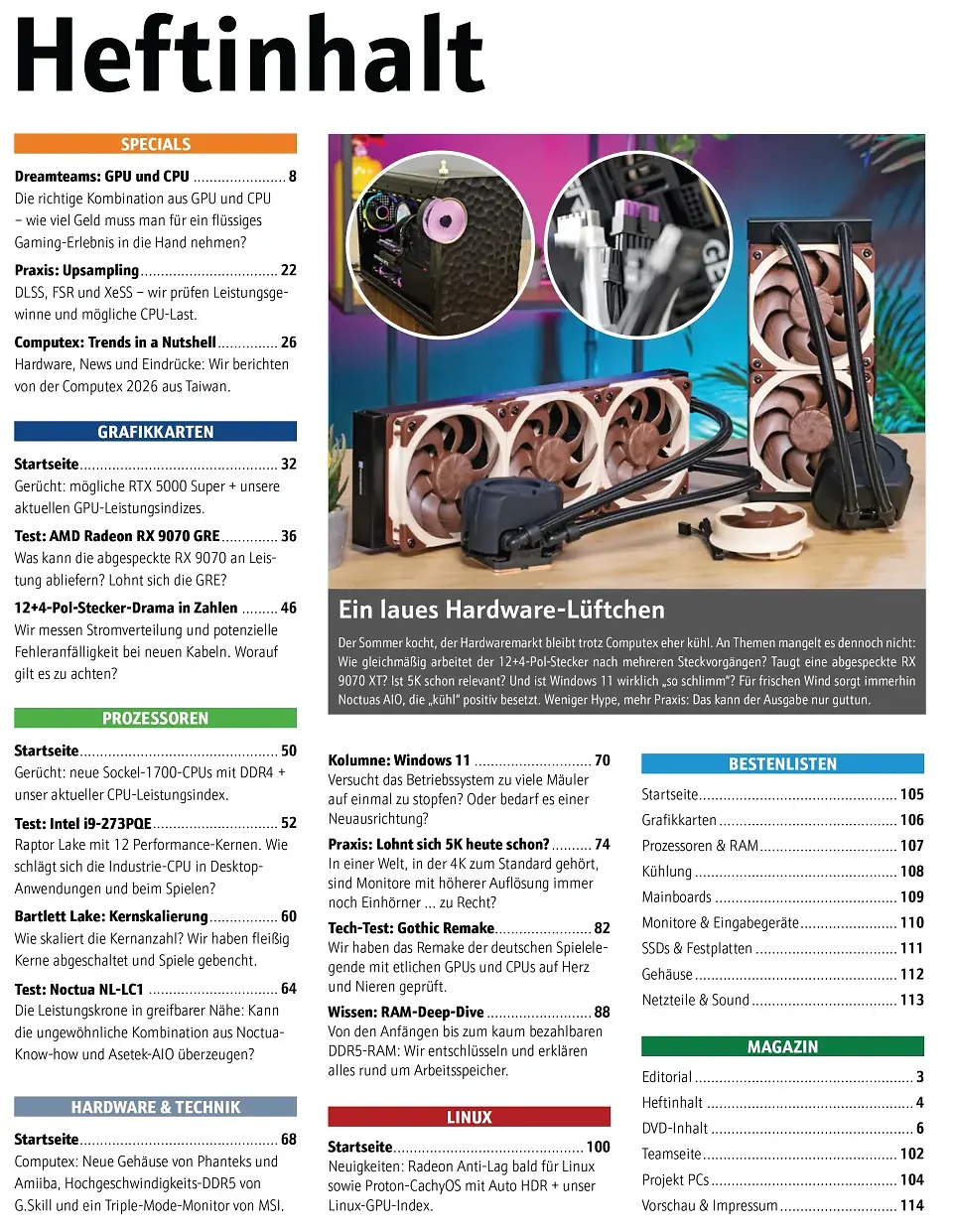 In unserem <strong>Inhaltsverzeichnis </strong>sind wie immer alle größeren Themen und Artikel unseres Hefts übersichtlich aufgelistet.<br><br>Der Sommer kocht, der Hardwaremarkt bleibt trotz Computex eher kühl. An Themen mangelt es dennoch nicht: Wie gleichmäßig arbeitet der 12+4-Pol-Stecker nach mehreren Steckvorgängen? Taugt eine abgespeckte RX 9070 XT? Ist 5K schon relevant? Und ist Windows 11 wirklich 'so schlimm'? Für frischen Wind sorgt immerhin Noctuas AIO, die 'kühl' positiv besetzt. Weniger Hype, mehr Praxis: Das kann der Ausgabe nur guttun.